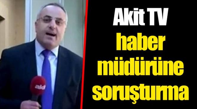 KILIÇDAROĞLU İÇİN İDAM ÇAĞRISI YAPAN, AKİT TV ANKARA HABER MÜDÜRÜNE SORUŞTURMA
